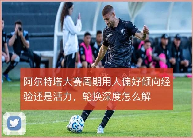 阿尔特塔大赛周期用人偏好倾向经验还是活力，轮换深度怎么解