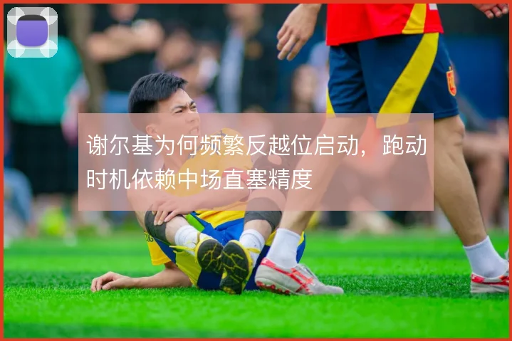 谢尔基为何频繁反越位启动，跑动时机依赖中场直塞精度