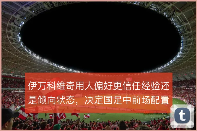 伊万科维奇用人偏好更信任经验还是倾向状态，决定国足中前场配置走向
