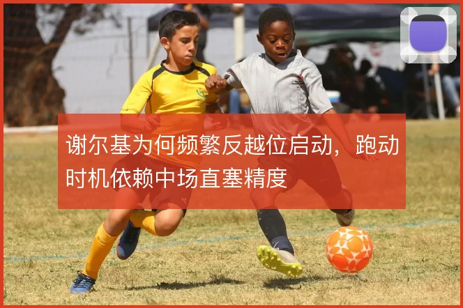 谢尔基为何频繁反越位启动，跑动时机依赖中场直塞精度
