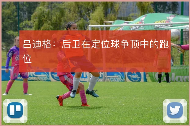 吕迪格:后卫在定位球争顶中的跑位
