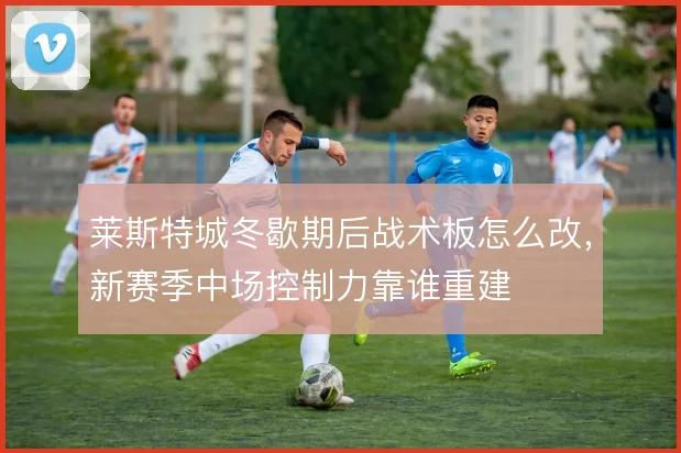 莱斯特城冬歇期后战术板怎么改,新赛季中场控制力靠谁重建