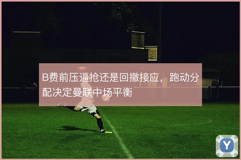 B费前压逼抢还是回撤接应,跑动分配决定曼联中场平衡