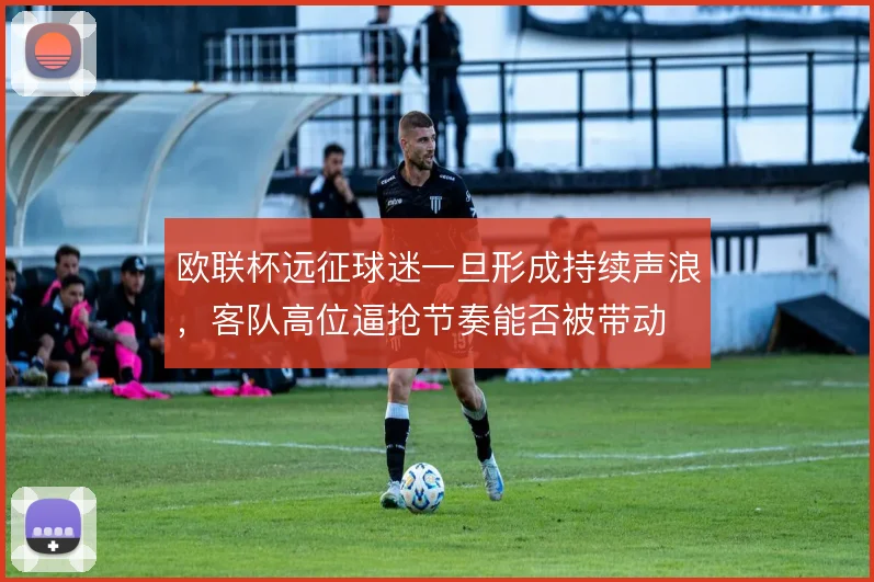 欧联杯远征球迷一旦形成持续声浪，客队高位逼抢节奏能否被带动