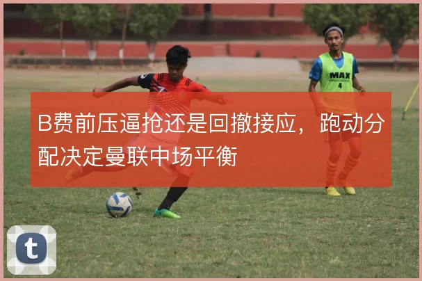 B费前压逼抢还是回撤接应,跑动分配决定曼联中场平衡
