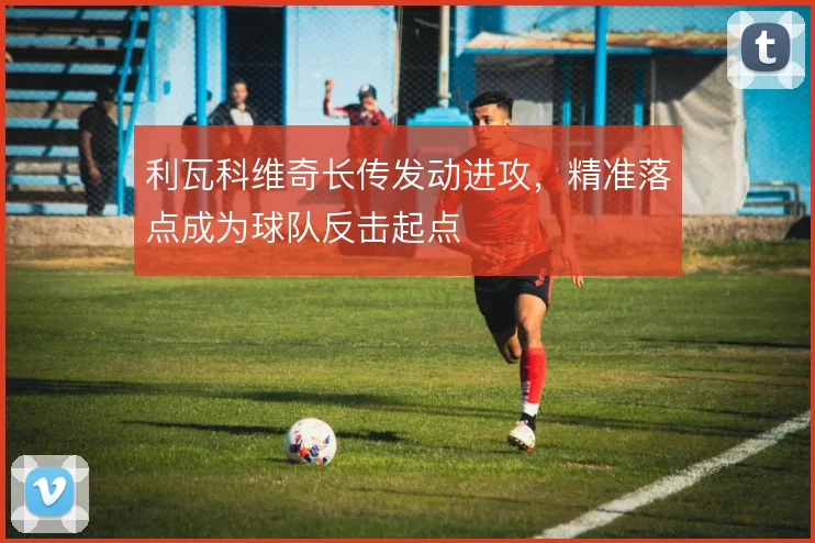 利瓦科维奇长传发动进攻,精准落点成为球队反击起点