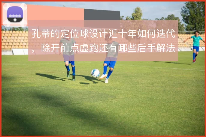 孔蒂的定位球设计近十年如何迭代，除开前点虚跑还有哪些后手解法