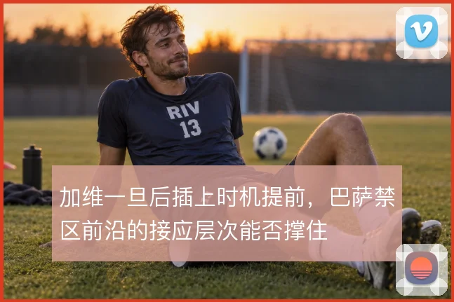 加维一旦后插上时机提前，巴萨禁区前沿的接应层次能否撑住