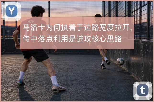 马洛卡为何执着于边路宽度拉开,传中落点利用是进攻核心思路
