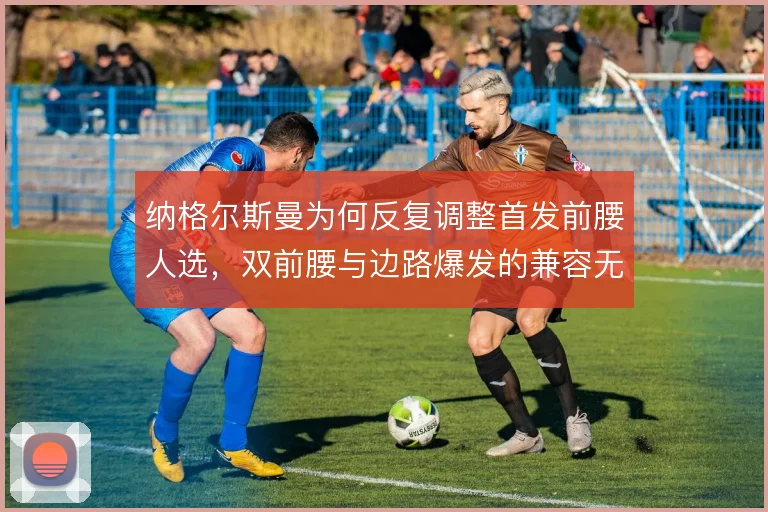 纳格尔斯曼为何反复调整首发前腰人选，双前腰与边路爆发的兼容无法兼得