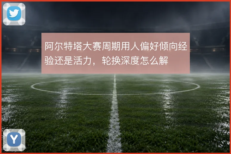 阿尔特塔大赛周期用人偏好倾向经验还是活力，轮换深度怎么解
