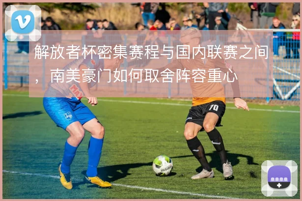 解放者杯密集赛程与国内联赛之间，南美豪门如何取舍阵容重心