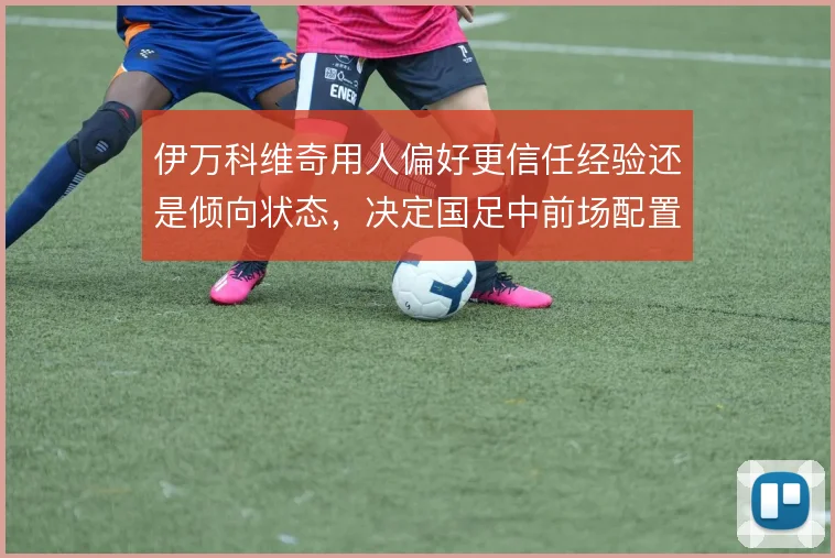 伊万科维奇用人偏好更信任经验还是倾向状态，决定国足中前场配置走向