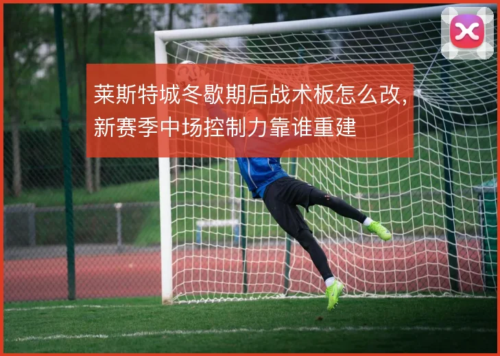 莱斯特城冬歇期后战术板怎么改，新赛季中场控制力靠谁重建