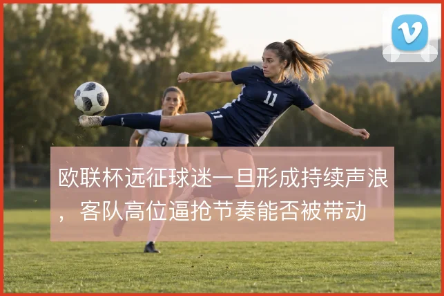欧联杯远征球迷一旦形成持续声浪，客队高位逼抢节奏能否被带动